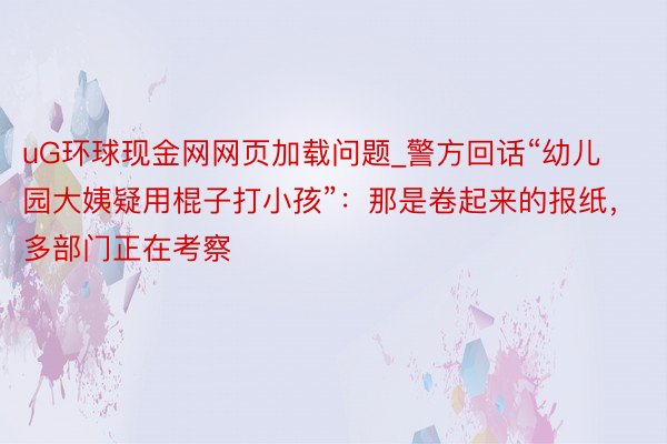 uG环球现金网网页加载问题_警方回话“幼儿园大姨疑用棍子打小孩”：那是卷起来的报纸，多部门正在考察